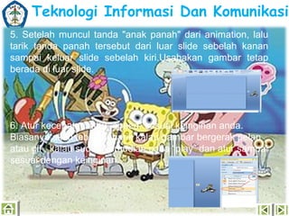 Teknologi Informasi Dan Komunikasi
5. Setelah muncul tanda "anak panah" dari animation, lalu
tarik tanda panah tersebut dari luar slide sebelah kanan
sampai keluar slide sebelah kiri.Usahakan gambar tetap
berada di luar slide.

6. Atur kecepatan atau “speed” sesuai keinginan anda.
Biasanya akan lebih menarik kalau gambar bergerak pelan
atau gif , kalau sudah kemudian coba “play” dan atur sampai
sesuai dengan keinginan.

 