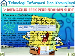 Teknologi Informasi Dan Komunikasi
 Cara Memberi Efek ݺߣ Transition
1. Klik pada slide thumbnail yang ingin diberi efek ݺߣ Transition.
2. Pada Animations tab, Transition To This ݺߣ group, klik efek yang
diinginkan. Klik tombol More untuk menampilkan galeri ݺߣ Transition.

3. Untuk mengatur kecepatan transisi ke slide berikutnya, pada bagian
Transition Speed, pilih kecepatan yang diinginkan (Slow, Medium, Fast).
4. Ulangi langkah 1-3 di atas untuk slide yang lain.
5. Bila ingin menerapkan efek yang sama pada semua slide, pada Transition
To This ݺߣ group, klik Apply to All.
6. Untuk menghilangkan efek slide transition, pada Animations tab, Transition
To This ݺߣ group, klik No Transition.

 