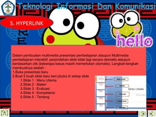 Teknologi Informasi Dan Komunikasi
5. HYPERLINK

Dalam pembuatan multimedia presentasi pembelajaran ataupun Multimedia
pembelajaran interaktif, perpindahan slide tidak lagi secara otomatis ataupun
berdasarkan clik (beberapa kasus masih memerlukan otomatis). Langkah-langkah
membuatnya adalah :
1.Buka presentasi baru
2.Buat 5 buah slide baru beri jdudul di setiap slide
1.ݺߣ 1 : Menu Utama
2.ݺߣ 2 : Materi
3.ݺߣ 3 : Evaluasi
4.ݺߣ 4 : Kompetensi
5.ݺߣ 5 : Tentang

 