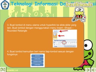 Teknologi Informasi Dan Komunikasi

3. Buat tombol di menu utama untuk hyperlink ke slide-slide yang
lain. Buat tombol dengan menggunakan menu Insert –Shape –
Rounded Retangle

4. Buat tombol kemudian beri nama tiap-tombol sesuai dengan
fungsinya

 