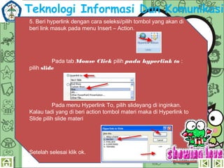 Teknologi Informasi Dan Komunikasi
5. Beri hyperlink dengan cara seleksi/pilih tombol yang akan di
beri link masuk pada menu Insert – Action.


Pada tab Mouse Click pilih pada hyperlink to :
pilih slide

Pada menu Hyperlink To, pilih slideyang di inginkan.
Kalau tadi yang di beri action tombol materi maka di Hyperlink to
ݺߣ pilih slide materi

Setelah selesai klik ok.

 