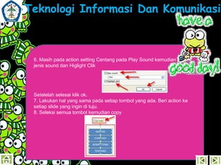 Teknologi Informasi Dan Komunikasi

6. Masih pada action setting Centang pada Play Sound kemudian pilih
jenis sound dan Higlight Clik

Setelelah selesai klik ok.
7. Lakukan hal yang sama pada setiap tombol yang ada. Beri action ke
setiap slide yang ingin di tuju.
8. Seleksi semua tombol kemudian copy

 