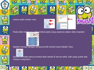 Teknologi Informasi Dan Komunikasi
masuk pada master view

Pada slide master no 1 klik tombol paste (copy paste ke dalam slide maseter)

Setelah tercopy dengan sempurna klik tombol close Master View

Secara otomatsi semua tombol akan tampil di semua slide, baik yang sudah ada
maupun yang baru.

 
