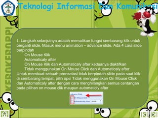 Teknologi Informasi Dan Komunikasi

1. Langkah selanjutnya adalah mematikan fungsi sembarang klik untuk
berganti slide. Masuk menu animation – advance slide. Ada 4 cara slide
berpindah
On Mouse Klik
Automaticaly after
On Mouse Klik dan Automaticaly after keduanya diaktifkan
Tidak menggunakan On Mouse Click dan Automaticaly after
Untuk membuat sebuah prensetasi tidak berpindah slide pada saat klik
di sembarang tempat, pilih opsi Tidak menggunakan On Mouse Click
dan Automaticaly after dengan cara menghilangkan semua centangan
pada pilihan on mouse clik maupun automaticly after

 