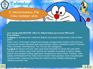 Teknologi Informasi Dan Komunikasi
6. Menambahkan File
Video kedalam slide

cara meng-embedded file video ke dalam bahan presentasi Microsoft
PowerPoint :
Langkah 1: download dan install tool aplikasi yang dapat mengkonversi video ke flash
(SWF)
Dalam hal ini, Anda dapat mengkonversi dengan menggunakan program video konversi
yang banyak beredar dipasaran baik yang freeware maupun shareware seperti Freemake
Video Converter, DVDVideoSoft, Tiny Tool dan lain sebagainya.
Langkah 2: lakukan konversi video yang Anda kehendaki ke bentuk file video SWF
Lakukan cara apapun yang Anda inginkan dan lanjutkan ke langkah 3. Berikut adalah
langkah demi langkah tentang bagaimana mengkonversi video ke flash. Pertama, instal
aplikasi DVDVideoSoft Free Video untuk konverter Flash (pastikan untuk menghilangkan
centang toolbar crapware yang tidak perlu selama proses instalasi berlangsung).
Jalankan konverter, lalu:

 