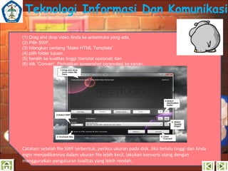 Teknologi Informasi Dan Komunikasi
(1) Drag and drop video Anda ke antarmuka yang ada,
(2) Pilih SWF,
(3) hilangkan centang “Make HTML Template”,
(4) pilih folder tujuan,
(5) beralih ke kualitas tinggi (bersifat opsional) dan
(6) klik “Convert’. Perhatikan screenshot beranotasi ke kanan.

Catatan: setelah file SWF terbentuk, periksa ukuran pada disk. Jika terlalu tinggi dan Anda
ingin menjadikannya dalam ukuran file lebih kecil, lakukan konversi ulang dengan
menggunakan pengaturan kualitas yang lebih rendah.

 