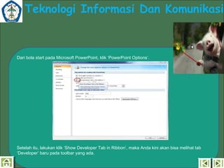 Teknologi Informasi Dan Komunikasi

Dari bola start pada Microsoft PowerPoint, klik ‘PowerPoint Options’.

Setelah itu, lakukan klik ‘Show Developer Tab in Ribbon’, maka Anda kini akan bisa melihat tab
‘Developer’ baru pada toolbar yang ada.

 