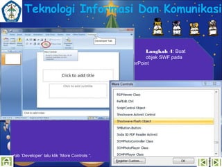Teknologi Informasi Dan Komunikasi

Microsoft

tab ‘Developer’ lalu klik ‘More Controls “.

Langkah 4: Buat
objek SWF pada
PowerPoint

 