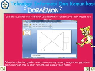 Teknologi Informasi Dan Komunikasi
Setelah itu, gulir (scroll) ke bawah untuk beralih ke ‘Shockwave Flash Object’ lalu
klik ‘ok’.

Selanjutnya, buatlah gambar atau bentuk persegi panjang dengan menggunakan
mouse (dengan cara ini akan menentukan ukuran video Anda).

 