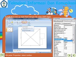 Teknologi Informasi Dan Komunikasi

Langkah 5: link up objek flash dengan file video SWF Flash

Klik pada ‘Properties’ dalam toolbar.

 