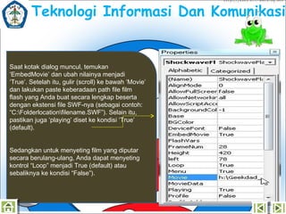 Teknologi Informasi Dan Komunikasi

Saat kotak dialog muncul, temukan
‘EmbedMovie’ dan ubah nilainya menjadi
‘True’.Setelah itu, gulir (scroll) ke bawah ‘Movie’
dan lakukan paste keberadaan path file film
flash yang Anda buat secara lengkap beserta
dengan ekstensi file SWF-nya (sebagai contoh:
“C:Folderlocationfilename.SWF”). Selain itu,
pastikan juga ‘playing’ diset ke kondisi ‘True’
(default).
Sedangkan untuk menyeting film yang diputar
secara berulang-ulang, Anda dapat menyeting
kontrol “Loop” menjadi True (default) atau
sebaliknya ke kondisi “False”).

 