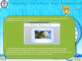 Teknologi Informasi Dan Komunikasi

Langkah 6: Setelah proses embedded sukses dilakukan, maka simpanlah file bahan
presentasi PowerPoint yang Anda buat tadi.

Untuk melihat atau mereview video flash yang Anda embedded barusan, Anda dapat
melihatnya melalui tampilan slide PowerPoint yang dimaksud (atau juga bisa dengan
menggunakan shortcut keyboard CTRL+F5 secara default). Dan setelah dirasa telah selesai
semua, maka simpanlah file PowerPoint yang Anda buat tersebut

 