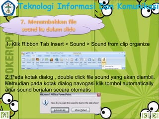 Teknologi Informasi Dan Komunikasi

1. Klik Ribbon Tab Insert > Sound > Sound from clip organize

2. Pada kotak dialog , double click file sound yang akan diambil.
Kemudian pada kotak dialog navogasi klik tombol automatically
agar sound berjalan secara otomatis

 