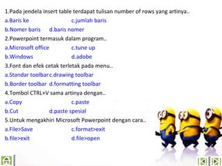 1.Pada jendela insert table terdapat tulisan number of rows yang artinya..
a.Baris ke
c.jumlah baris
b.Nomer baris d.baris nomer
2.Powerpoint termasuk dalam program..
a.Microsoft office
c.tune up
b.Windows
d.adobe
3.Font dan efek cetak terletak pada menu..
a.Standar toolbar c.drawing toolbar
b.Border toolbar d.formatting toolbar
4.Tombol CTRL+V sama artinya dengan..
a.Copy
c.paste
b.Cut
d.paste spesial
5.Untuk mengakhiri Microsoft Powerpoint dengan cara..
a.File>Save
c.format>exit
b.file>exit
d.file>open

 