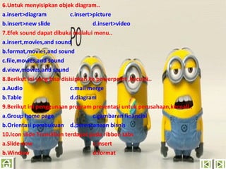 6.Untuk menyisipkan objek diagram..
a.insert>diagram
c.insert>picture
b.insert>new slide
d.insert>video
7.Efek sound dapat dibuka melalui menu..
a.insert,movies,and sound
b.format,movies,and sound
c.file,movies,and sound
d.view,movies,and sound
8.Berikut ini yang bisa disisipkan ke powerpoint ,kecuali..
a.Audio
c.mail merge
b.Table
d.diagram
9.Berikut ini penggunaan program presentasi untuk perusahaan,kecuali..
a.Group home page
c.gambaran financial
b.Orientasi pembukuan d.perencanaan bisnis
10.Icon slide Translilion terdapat pada ribbon tabs
a.ݺߣ now
c.insert
b.Window
d.format

 