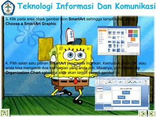 Teknologi Informasi Dan Komunikasi
3. Klik pada area objek gambar ikon SmartArt sehingga tampil kotak dialog
Choose a SmartArt Graphic

4. Pilih salah satu pilihan SmartArt yang anda inginkan. Kemudian, ketik OK atau
anda bisa mengeklik dua kali bagian yang anda pilh. Misalnya, pilih Hierarchy
Organization Chart sehingga slide akan tampil seperti gambar ini.

 