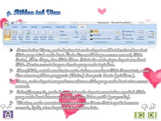  Presentation Views, pada bagian ini anda dapat melihat keseluruhan dari
  Slide yang telah anda buat. Anda bisa melihatnya secara normal, Slide
  Sorter, Notes Page, dan Slide Show. Selain itu anda juga dapat membuat
  Slide Master sesuai dengan desain yang anda inginkan.
 Show/Hide, untuk membantu anda dalam membuat Slide Presentasi, anda
  bisa meenampilkan penggaris (Ruler) dan garis bantu (gridlines).
 Zoom, anda dapat memperbesar ukuran slide yang anda buat atau secara
  normal.
 Color/Grayscale, pada bagian ini anda dapat menentukan apakah Slide
  yang anda buat berwarna (color) atau hitam putih (grayscale).
 Window, anda menata tampilan window Power Point apakah secara
  cascade, Split, atau berpindah ke window lain.
 