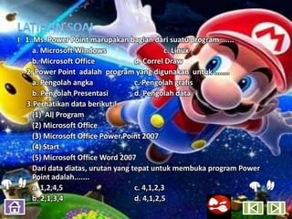 I 1. Ms. Power Point marupakan bagian dari suatu program ......
    a. Microsoft Windows                     c. Linux
    b. Microsoft Office            d. Correl Draw
  2. Power Point adalah program yang digunakan untuk .......
    a. Pengolah angka              c. Pengolah grafis
    b. Pengolah Presentasi         d. Pengolah data
  3.Perhatikan data berikut !
    (1) All Program
    (2) Microsoft Office
    (3) Microsoft Office Power Point 2007
    (4) Start
    (5) Microsoft Office Word 2007
    Dari data diatas, urutan yang tepat untuk membuka program Power
    Point adalah.......
    a. 1,2,4,5                     c. 4,1,2,3
    b. 2,1,3,4                     d. 4,1,2,5
 