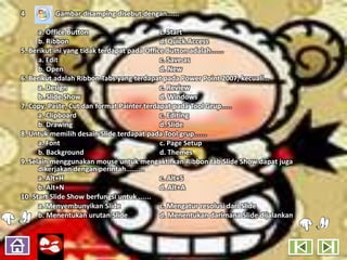 4         Gambar disamping disebut dengan......

      a. Office Button                       c. Start
      b. Ribbon                              d. Quick Access
5. Berikut ini yang tidak terdapat pada Office Button adalah......
      a. Edit                                c. Save as
      b. Open                                d. New
6. Berikut adalah Ribbon Tabs yang terdapat pada Power Point 2007, kecuali...
      a. Design                              c. Review
      b. Slide Show                          d. Windows
7. Copy, Paste, Cut dan format Painter terdapat pada Tool Grup.....
      a. Clipboard                           c. Editing
      b. Drawing                             d. Slide
8. Untuk memilih desain Slide terdapat pada Tool grup......
      a. Font                                c. Page Setup
      b. Background                          d. Themes
9. Selain menggunakan mouse untuk mengaktifkan Ribbon tab Slide Show dapat juga
      dikerjakan dengan perintah.........
      a. Alt+H                               c. Alt+S
      b. Alt+N                               d. Alt+A
10. Start Slide Show berfungsi untuk ......
      a. Menyembunyikan Slide                c. Mengatur resolusi dari Slide
      b. Menentukan urutan Slide             d. Menentukan darimana Slide dijalankan
 