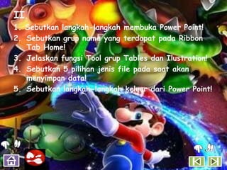 II.
1. Sebutkan langkah-langkah membuka Power Point!
2. Sebutkan grup name yang terdapat pada Ribbon
   Tab Home!
3. Jelaskan fungsi Tool grup Tables dan Ilustration!
4. Sebutkan 5 pilihan jenis file pada saat akan
   menyimpan data!
5. Sebutkan langkah-langkah keluar dari Power Point!
 