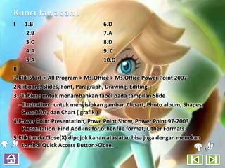 I   1.B                            6.D
    2.B                            7.A
    3.C                            8.D
    4.A                            9. C
    5.A                            10.D
II
1.Klik Start > All Program > Ms.Office > Ms.Office Power Point 2007
2.Cliboard, Slides, Font, Paragraph, Drawing, Editing
3. -Tables : untuk menambahkan tabel pada tampilan Slide
   - Ilustration : untuk menyisipkan gambar, Clipart, Photo album, Shapes,
     Smart Art, dan Chart ( grafik ).
4.Power Point Presentation, Powe Point Show, Power Point 97-2003
     Presentation, Find Add-Ins for other file format, Other Formats.
5.Klik tanda Close(X) dipojok kanan atas atau bisa juga dengan menekan
     tombol Quick Access Button>Close.
 