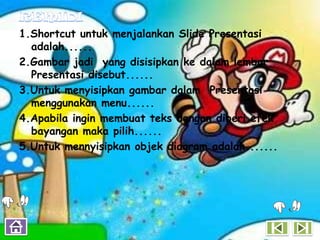 1.Shortcut untuk menjalankan Slide Presentasi
  adalah......
2.Gambar jadi yang disisipkan ke dalam lembar
  Presentasi disebut......
3.Untuk menyisipkan gambar dalam Presentasi
  menggunakan menu......
4.Apabila ingin membuat teks dengan diberi efek
  bayangan maka pilih......
5.Untuk mennyisipkan objek diagram adalah.......
 