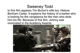 Sweeney Todd
In this film appears Tim Burton's wife too, Helena
Bonham Carter. It explains the history of a barber who
is looking for the vengeance for the men who stole
him his life. Because of this film, Johnny was
nominated in the Academy Awards.
 