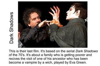 Dark Shadows




This is their last film. It's based on the serial Dark Shadows
of the 70's. It's about a family who is getting poorer and
recives the visit of one of his ancestor who has been
become a vampire by a wich, played by Eva Green.
 