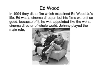 Ed Wood
In 1994 they did a film which explained Ed Wood Jr.'s
life. Ed was a cinema director, but his films weren't so
good, because of it, he was appointed like the worst
cinema director of whole world. Johnny played the
main role.
 
