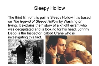 Sleepy Hollow
The third film of this pair is Sleepy Hollow. It is based
on The legend of Sleepy Hollow by Washington
Irving. It explains the history of a knight errant who
was decapitated and is looking for his head. Johnny
Depp is the Inspector Icabod Crane who is
investigating this fact.
 