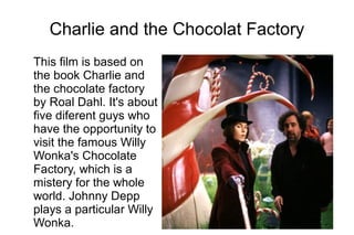 Charlie and the Chocolat Factory
This film is based on
the book Charlie and
the chocolate factory
by Roal Dahl. It's about
five diferent guys who
have the opportunity to
visit the famous Willy
Wonka's Chocolate
Factory, which is a
mistery for the whole
world. Johnny Depp
plays a particular Willy
Wonka.
 
