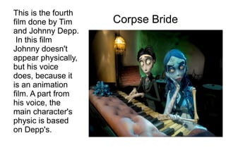 This is the fourth
film done by Tim     Corpse Bride
and Johnny Depp.
 In this film
Johnny doesn't
appear physically,
but his voice
does, because it
is an animation
film. A part from
his voice, the
main character's
physic is based
on Depp's.
 