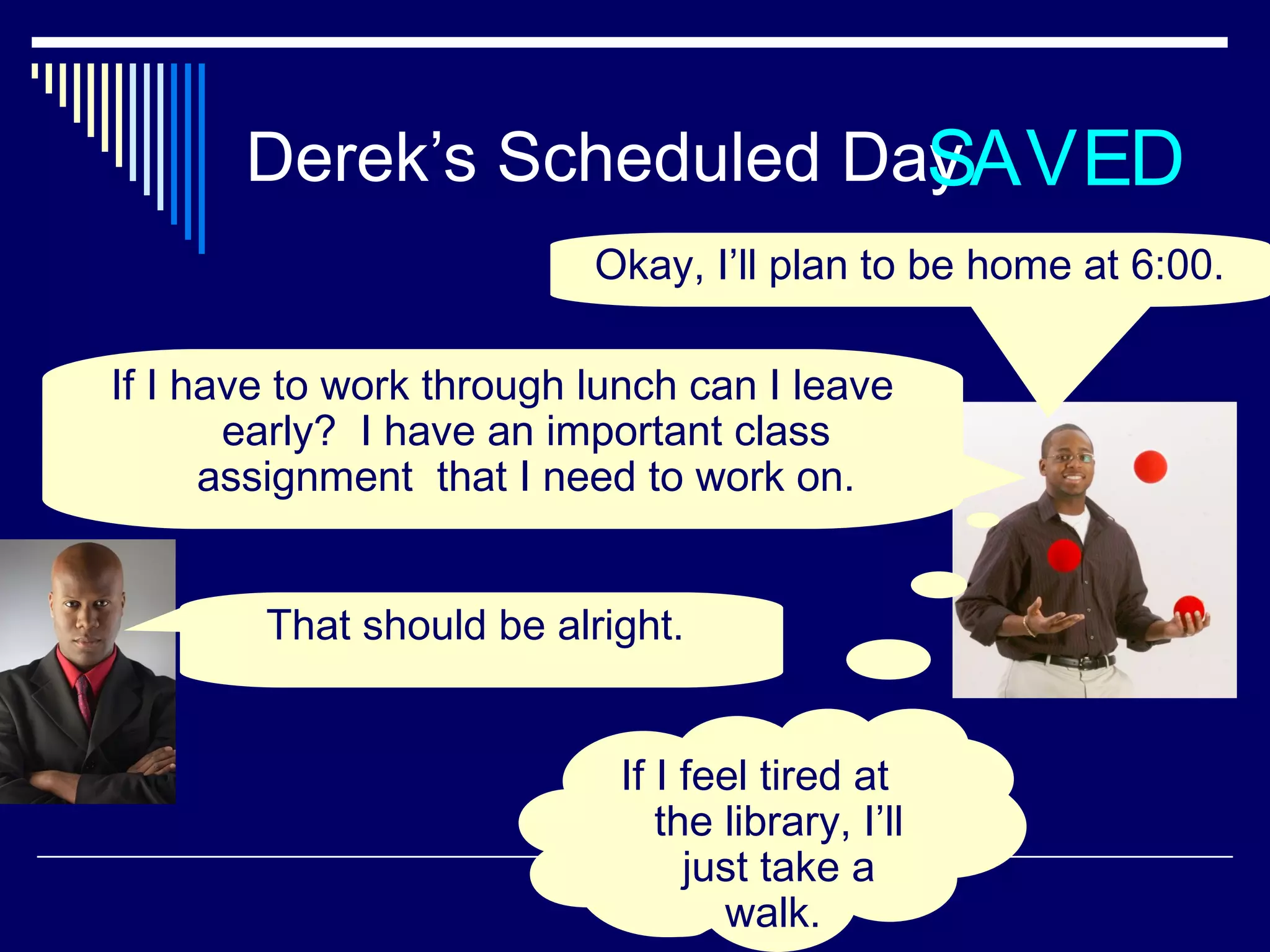 Derek’s Scheduled Day AVED
                           S
                          Okay, I’ll plan to be home at 6:00.

If I have to work through lunch can I leave
       early? I have an important class
      assignment that I need to work on.


        That should be alright.


                            If I feel tired at
                               the library, I’ll
                                 just take a
                                   walk.
 