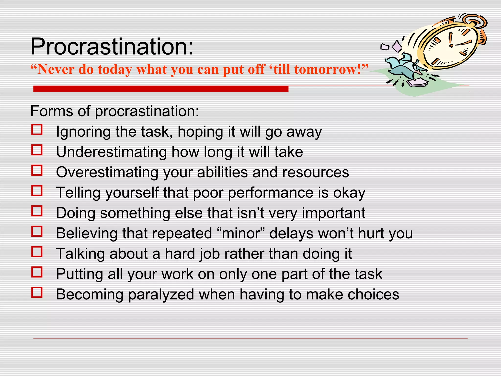 Procrastination:
“Never do today what you can put off ‘till tomorrow!”

Forms of procrastination:
 Ignoring the task, hoping it will go away
 Underestimating how long it will take
 Overestimating your abilities and resources
 Telling yourself that poor performance is okay
 Doing something else that isn’t very important
 Believing that repeated “minor” delays won’t hurt you
 Talking about a hard job rather than doing it
 Putting all your work on only one part of the task
 Becoming paralyzed when having to make choices
 