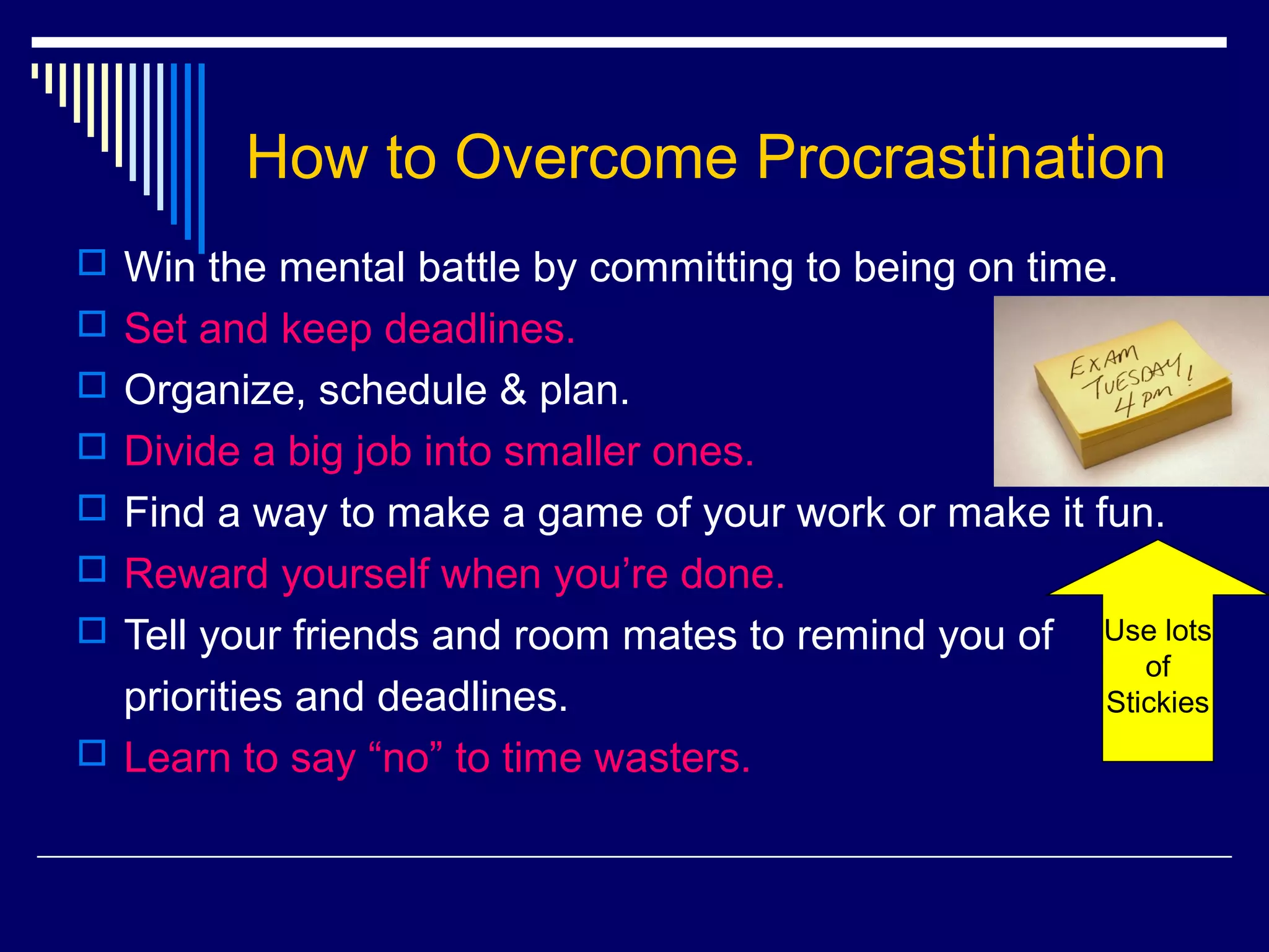 How to Overcome Procrastination
 Win the mental battle by committing to being on time.
 Set and keep deadlines.
 Organize, schedule & plan.
 Divide a big job into smaller ones.
 Find a way to make a game of your work or make it fun.
 Reward yourself when you’re done.
 Tell your friends and room mates to remind you of   Use lots
                                                         of
  priorities and deadlines.                           Stickies
 Learn to say “no” to time wasters.
 