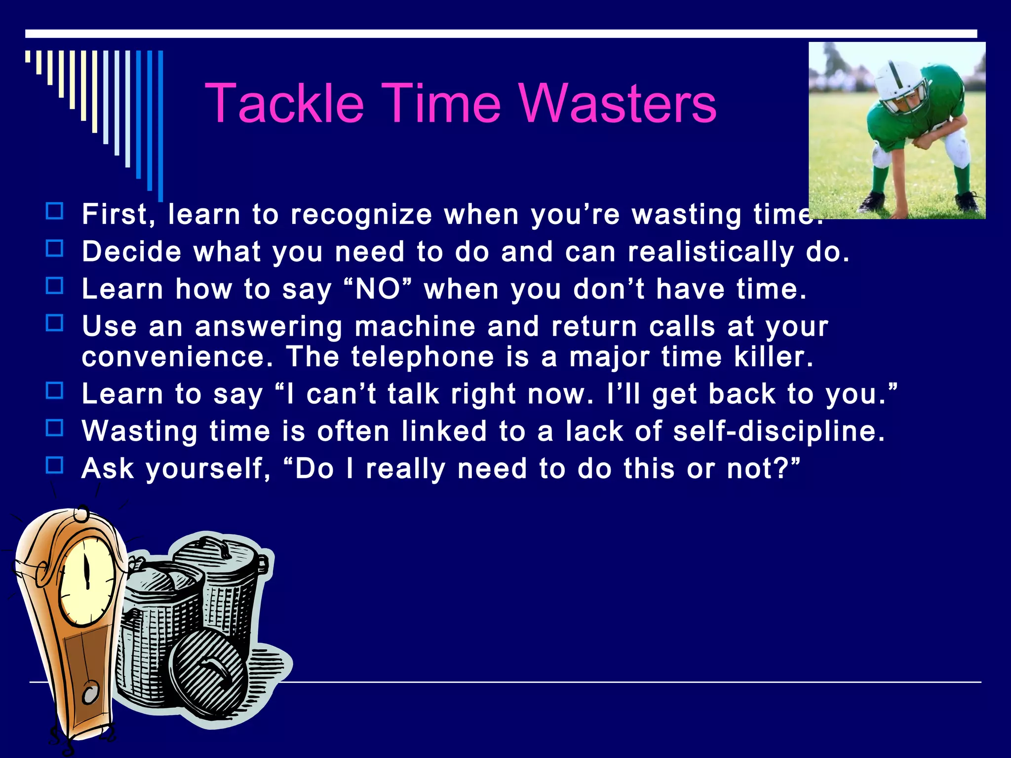 Tackle Time Wasters
 First, learn to recognize when you’re wasting time.
 Decide what you need to do and can realistically do.
 Learn how to say “NO” when you don’t have time.
 Use an answering machine and return calls at your
  convenience. The telephone is a major time killer.
 Learn to say “I can’t talk right now. I’ll get back to you.”
 Wasting time is often linked to a lack of self-discipline.
 Ask yourself, “Do I really need to do this or not?”
 