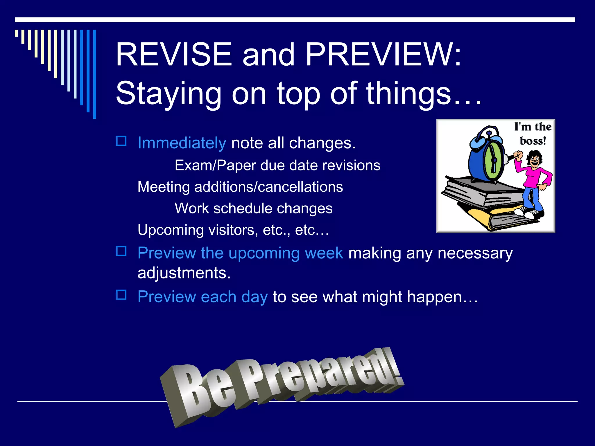 REVISE and PREVIEW:
Staying on top of things…
 Immediately note all changes.
       Exam/Paper due date revisions
  Meeting additions/cancellations
       Work schedule changes
  Upcoming visitors, etc., etc…
 Preview the upcoming week making any necessary
  adjustments.
 Preview each day to see what might happen…
 