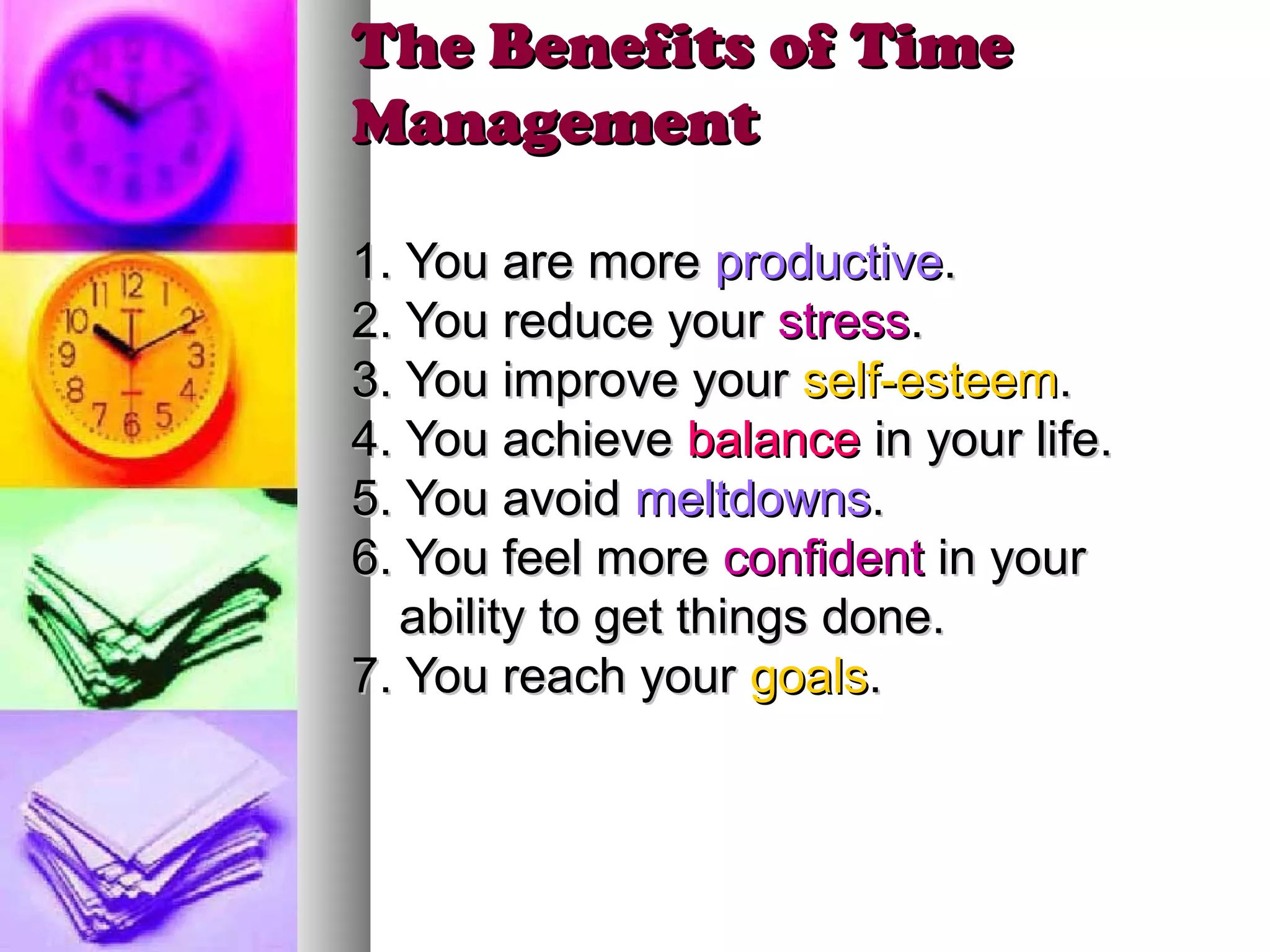 The Benefits of Time
Management

1. You are more productive.
2. You reduce your stress.
3. You improve your self-esteem.
4. You achieve balance in your life.
5. You avoid meltdowns.
6. You feel more confident in your
   ability to get things done.
7. You reach your goals.
 