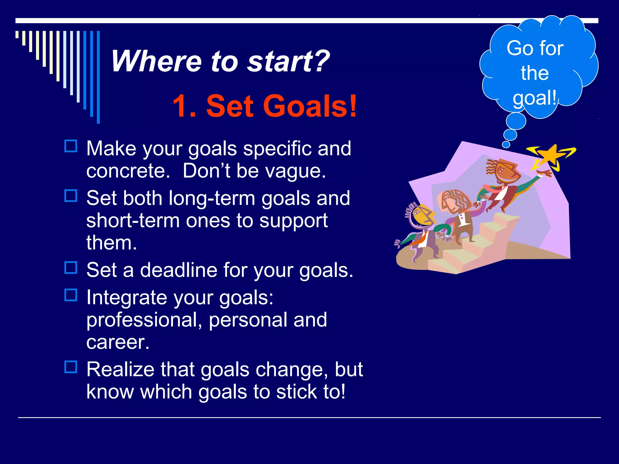 Go for
      Where to start?                 the
                                     goal!
             1. Set Goals!
 Make your goals specific and
    concrete. Don’t be vague.
   Set both long-term goals and
    short-term ones to support
    them.
   Set a deadline for your goals.
   Integrate your goals:
    professional, personal and
    career.
   Realize that goals change, but
    know which goals to stick to!
 