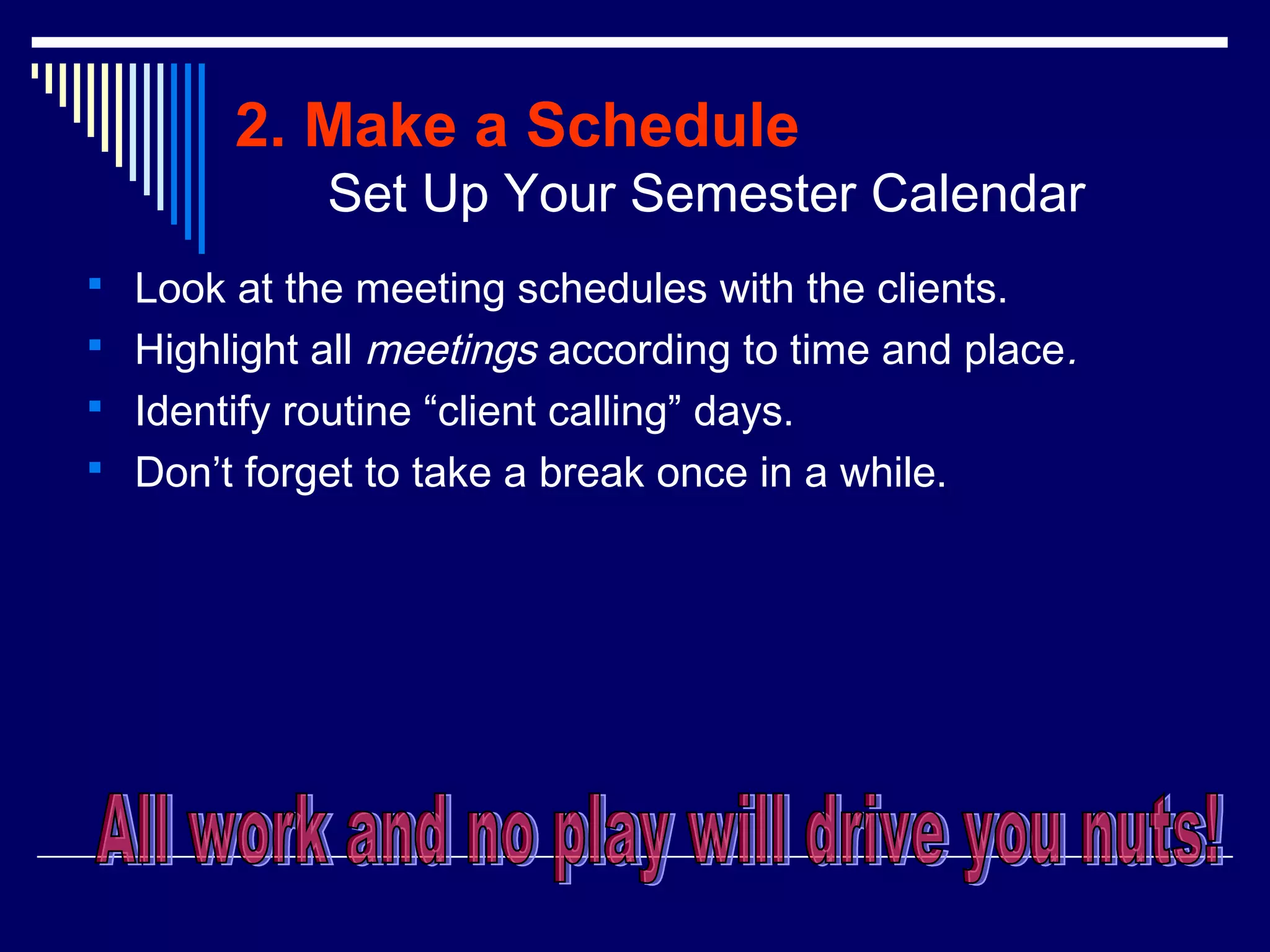 2. Make a Schedule
             Set Up Your Semester Calendar
 Look at the meeting schedules with the clients.
 Highlight all meetings according to time and place.
 Identify routine “client calling” days.
 Don’t forget to take a break once in a while.
 