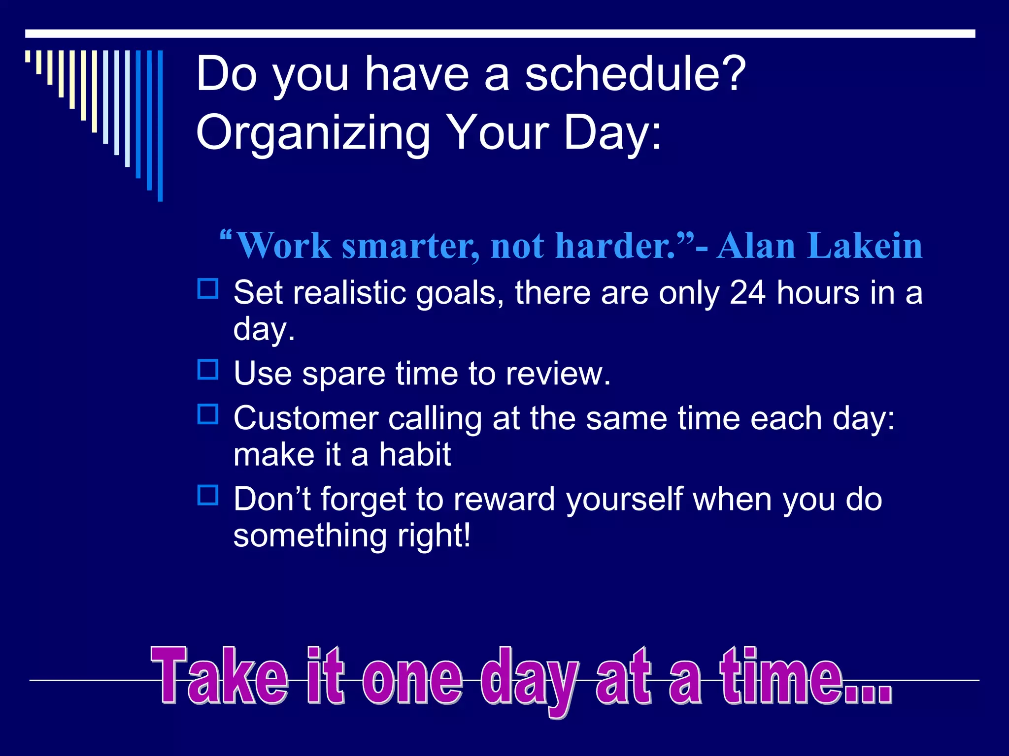 Do you have a schedule?
Organizing Your Day:

 “Work smarter, not harder.”- Alan Lakein
 Set realistic goals, there are only 24 hours in a
  day.
 Use spare time to review.
 Customer calling at the same time each day:
  make it a habit
 Don’t forget to reward yourself when you do
  something right!
 