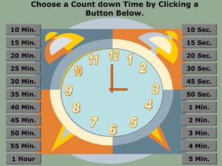 Choose a Count down Time by Clicking a
                 Button Below.

10 Min.                                 10 Sec.

15 Min.                                 15 Sec.

20 Min.                                 20 Sec.

25 Min.                                 30 Sec.

30 Min.                                 45 Sec.

35 Min.                                 50 Sec.

40 Min.                                 1 Min.

45 Min.                                 2 Min.

50 Min.                                 3 Min.

55 Min.                                 4 Min.

1 Hour                                  5 Min.
 