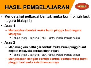 HASIL PEMBELAJARANHASIL PEMBELAJARAN
• Mengetahui pelbagai bentuk muka bumi pingir laut
negara Malaysia
• Aras 1
– Menyatakan bentuk muka bumi pinggir laut negara
Malaysia
• Tebing tinggi , Tanjung, Teluk, Pantai, Pulau, Pentas benua
• Aras 2
– Menerangkan pelbagai bentuk muka bumi pinggir laut
negara Malaysia berdasarkan rajah
• Tebing tinggi , Tanjung, Teluk, Pantai, Pulau, Pentas benua
– Menjelaskan dengan contoh bentuk-bentuk muka bumi
pinggir laut serta keistimewaannya
 