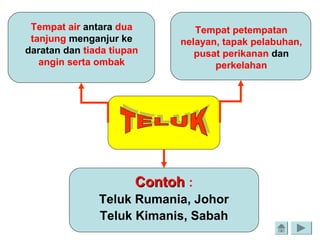 Tempat air antara dua
tanjung menganjur ke
daratan dan tiada tiupan
angin serta ombak
Tempat petempatan
nelayan, tapak pelabuhan,
pusat perikanan dan
perkelahan
ContohContoh :
Teluk Rumania, Johor
Teluk Kimanis, Sabah
 