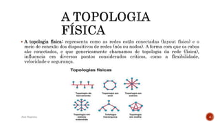  A topologia física: representa como as redes estão conectadas (layout físico) e o
meio de conexão dos dispositivos de redes (nós ou nodos). A forma com que os cabos
são conectados, e que genericamente chamamos de topologia da rede (física),
influencia em diversos pontos considerados críticos, como a flexibilidade,
velocidade e segurança.
José Baptista 4
 