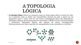  A topologia lógica refere-se à maneira como os sinais agem sobre os meios de rede,
ou a maneira como os dados são transmitidos através da rede a partir de um
dispositivo para o outro sem ter em conta a interligação física dos dispositivos.
Topologias lógicas são frequentemente associadas à Media Access Control métodos
e protocolos. Topologias lógicas são capazes de serem reconfiguradas
dinamicamente por tipos especiais de equipamentos como roteadores e switches.
José Baptista 5
 