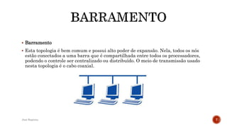  Barramento
 Esta topologia é bem comum e possui alto poder de expansão. Nela, todos os nós
estão conectados a uma barra que é compartilhada entre todos os processadores,
podendo o controle ser centralizado ou distribuído. O meio de transmissão usado
nesta topologia é o cabo coaxial.
José Baptista 7
 