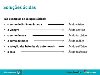Soluções ácidas
São exemplos de soluções ácidas:
• o sumo de limão ou laranja
• o vinagre
• o sumo de uva
• o sumo de maçã
• a solução das baterias de automóveis
• a cola
Ácido cítrico
Ácido acético
Ácido tartárico
Ácido málico
Ácido sulfúrico
Ácido fosfórico
 