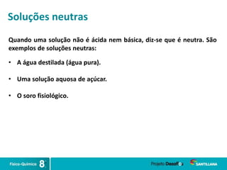 Soluções neutras
Quando uma solução não é ácida nem básica, diz-se que é neutra. São
exemplos de soluções neutras:
• A água destilada (água pura).
• Uma solução aquosa de açúcar.
• O soro fisiológico.
 