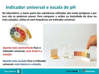 Indicador universal e escala de pH
No laboratório, a maior parte das substâncias utilizadas são muito perigosas e por
isso não as podemos provar. Para comparar a acidez ou basicidade de duas ou
mais soluções, utiliza-se com frequência um indicador universal.
Quanto mais avermelhado ficar o
indicador universal, mais ácida é a
solução.
Quanto mais azulado ficar o indicador
universal, mais básica é a solução.
 